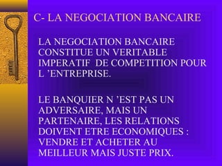 C- LA NEGOCIATION BANCAIRE
LA NEGOCIATION BANCAIRE
CONSTITUE UN VERITABLE
IMPERATIF DE COMPETITION POUR
L ’ENTREPRISE.
LE BANQUIER N ’EST PAS UN
ADVERSAIRE, MAIS UN
PARTENAIRE, LES RELATIONS
DOIVENT ETRE ECONOMIQUES :
VENDRE ET ACHETER AU
MEILLEUR MAIS JUSTE PRIX.
 