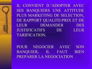 IL CONVIENT D ’ADOPTER AVEC
SES BANQUIERS UNE ATTITUDE
PLUS MARKETING DE SELECTION,
DE RAPPORT QUALITE/PRIX ET DE
LEUR DEMANDER DES
JUSTIFICATIFS DE LEUR
TARIFICATION.
POUR NEGOCIER AVEC SON
BANQUIER, IL FAUT BIEN
PREPARER LA NEGOCIATION
 