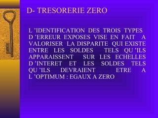 D- TRESORERIE ZERO
L ’IDENTIFICATION DES TROIS TYPES
D ’ERREUR EXPOSES VISE EN FAIT A
VALORISER LA DISPARITE QUI EXISTE
ENTRE LES SOLDES TELS QU ’ILS
APPARAISSENT SUR LES ECHELLES
D ’INTERET ET LES SOLDES TELS
QU ’ILS DEVRAIENT ETRE A
L ’OPTIMUM : EGAUX A ZERO
 