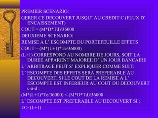 PREMIER SCENARIO:
GERER CE DECOUVERT JUSQU’ AU CREDIT C (FLUX D’
ENCAISSEMENT)
COUT = (M*D*Td)/36000
DEUXIEME SCENARIO:
REMISE A L’ ESCOMPTE DU PORTEFEUILLE EFFETS
COUT = (M*(L+1)*Te/36000)
(L+1) CORRESPOND AU NOMBRE DE JOURS, SOIT LA
DUREE APPARENT MAJOREE D’ UN JOUR BANCAIRE
L’ ARBITRAGE PEUT S’ EXPLIQUER COMME SUIT:
L’ ESCOMPTE DES EFFETS SERA PREFERABLE AU
DECOUVERT, SI LE COUT DE LA REMISE A L’
ESCOMPTE EST INFERIEUR AU COUT DU DECOUVERT
c-à-d :
(M*(L+1)*Te/36000) < (M*D*Td)/36000
L’ ESCOMPTE EST PREFERABLE AU DECOUVERT SI :
D > (L+1)
 