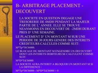 B- ARBITRAGE PLACEMENT -
DECOUVERT
LA SOCIETE EN QUESTION DEGAGE UNE
TRESORERIE DE 4MDH PENDANT LA MAJEUR
PARTIE DE L’ ANNEE. ELLE SE TROUVE
NEANMOINS EN DECOUVERT DE –2MDH DURANT
PRES D’ UNE SEMAINE.
LE PLACEMENT D’ UN MONTANT M SUR UNE
PERIODE DE 30 JOURS GENERE DES INTERETS
CREDITEURS CALCULES COMME SUIT:
M*Tp*30/36000.
LE BLOCAGE DU MONTANT M ENGENDRE UN DECOUVERT
DONT LES INTERETS DEBITEURS SE CALCULENT COMME
SUIT:
M*D*Td/36000
LA SOCIETE AURA INTERET A BLOQUER UN MONTANT M SI
LA DIFFERENCE :
M*Tp*30/36000 - M*D*Td/36000 > 0
 