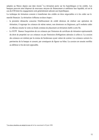 adoptée au Maroc depuis une date récent.2 La titrisation porte sur les hypothèques et les crédits. Les
banques peuvent ainsi disposer de nouveaux moyens de financement et améliorer leur liquidité, tel est le
cas du CIH dont les engagements sont généralement adossés aux hypothèques.
La technique de titrisation consiste à transformer des crédits en titres négociables et à les céder sur le
marché financier. La titrisation s'effectue en deux étapes :
-      la première démarche concerne l'établissement de crédit désireux de réaliser une opération de
       titrisation, il regroupe les créances de même nature, non douteuses ou litigieuses, qu'il souhaite céder
       et effectue ensuite la vente au fonds commun de placement en titrisation établi à cette fin.
-      Le FCPT finance l'acquisition de ces créances par l'émission de certificats de titrisation représentatifs
       du droit de propriété sur ces créances ou par l'émission d'obligations adossées à celles-ci. La cession
       des créances est réalisée par la remise de bordereaux ayant valeur de contrat. Les créances sortent d u
       patrimoine de la banque et cessent, par conséquent de figurer au bilan. La cession est ensuite notifiée
       au débiteur et lui devient opposable.




2
    Les deux chambres ont adopté le texte de loi les concernant le 24 juin 1999




                                                                                                              11
 