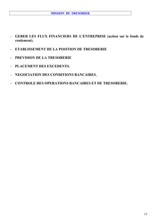 MISSION DU TRESORIER




- GERER LES FLUX FINANCIERS DE L'ENTREPRISE (action sur le fonds de
  roulement).

- ETABLISSEMENT DE LA POSITION DE TRESORERIE

- PREVISION DE LA TRESORERIE

- PLACEMENT DES EXCEDENTS.

- NEGOCIATION DES CONDITIONS BANCAIRES.

- CONTROLE DES OPERATIONS BANCAIRES ET DE TRESORERIE.




                                                                      13
 