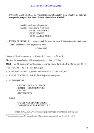 LES CONDITIONS BANCAIRES



- DATE DE VALEUR : base de rémunération du banquier. Date effective de prise en
  compte d'une opération dans l'échelle trimestrielle d'intérêt.


                       en débit : antérieur à l'opération
                       en crédit : postérieur à l'opération
                                  JOURS OUVRABLES
                                  JOURS OUVRES
                                  JOURS CALENDAIRES

- JOURS DE BANQUE : nombre réel de jours de mise à disposition du crédit noté
       DISP. Nombre de jours d'agios noté AGIO
                                                AGIO - DISP


Soit un crédit de trésorerie accordé entre le 31 mars et le 30 avril
Nombre de jours d'agios 31 jours apparents + 1 jour = 32 jours
DISP = du 31 mars au 29 avril puisque le jour de valeur du débit est le 30 avril soit 29 + 1
= 30 jours. 32 - 30 = 2 jours de banque.
                                                                                                    3
Si le coût initial est de 12%, le coût réel est de 12% x 32/30 = 12,8%
- HEURE DE CAISSE : 16h 30 fin de la journée comptable

- COMMISSIONS

                   CREDIT DOCUMENTAIRES
                   REMISE DOCUMENTAIRE
                   CREDITS
                   DECOUVERTS

- TAUX

                   CREDIT PAR DECAISSEMENT
                   ENGAGEMENT PAR SIGNATURE

               DATES DE VALEUR APPLIQUEES AUX PRINCIPALES OPERATIONS BANCAIRES
3
    l'année financière compte 360 jours au lieu des 365 jours réels ce qui renchérit le taux de 365/360 = 1,0139




                                                                                                                   15
 