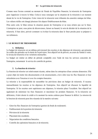 II / La prévision de trésorerie

Comme nous l'avons constaté au moment de l'étude de l'équilibre financier, la trésorerie de l'entreprise
peut s'apprécier à travers le bilan. Celui-ci nous renseigne sur la situation de la trésorerie à un moment
donné de la vie de l'entreprise. Cette vision de la trésorerie reste tributaire du caractère statique du bilan.
Les valeurs réelles ont changé plusieurs fois depuis l'établissement du bilan.
D'un autre coté, le bilan retrace la situation passée de l'entreprise et ne nous éclaire pas sur le futur.
L'entreprise ne peut, sous peine de déconvenues, laisser au hasard, le soin de décider de la situation de la
trésorerie. Il faut alors, prévoir comment va évoluer la trésorerie dans le futur proche pour se préparer à
ses échéances.



I / LE BUDGET DE TRESORERIE

        1. Définition
Le budget de trésorerie est un tableau prévisionnel des recettes et des dépenses de trésorerie, qui présente
les soldes des périodes sur la durée de la prévision. Son objectif est de prévoir, au cours de l'année à venir,
le niveau de trésorerie et les variations mensuelles.
Le budget est réalisé en début de période comptable avec l'aide de tous les services concernés de
l'entreprise, notamment le service de contrôle de gestion.


       2. La fonction de trésorier
La fonction de trésorier est relativement récente, même dans les entreprises d'une certaine dimension. Elle
a pour objet de traiter des décaissements et de encaissements, c'est à dire tous les flux financiers et leur
articulation avec l'encaisse et avec les comptes bancaires.
Le trésorier a la responsabilité de rassembler les prévisions dans un budget de trésorerie. Il recense
mensuellement les recettes et les dépenses de l'entreprise. Son objectif est d'assurer la liquidité de
l'entreprise. Si les recettes sont supérieures aux dépenses, le trésorier place l’excédent. Son objectif est
également de minimiser les frais financiers et maximiser les produits financiers. Si la trésorerie est
déficitaire, il doit choisir le crédit et le montant les moins coûteux pour financer le déficit. La mission de
la fonction de trésorerie peut être résumée de la manière suivante:


-   Gérer les flux financiers de l'entreprise (gestion du fonds de roulement).
-   Etablissement de la position de trésorerie
-   Prévision de la trésorerie
-   Placement des excédents.
-   Négociation des conditions bancaires.
-   Contrôle des opérations bancaires et de trésorerie.




                                                                                                             26
 