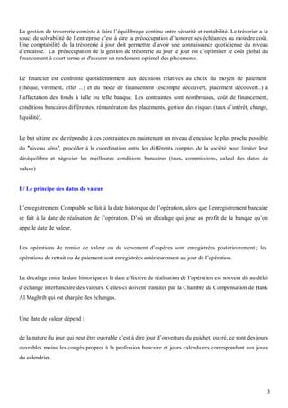 La gestion de trésorerie consiste à faire l’équilibrage continu entre sécurité et rentabilité. Le trésorier a le
souci de solvabilité de l’entreprise c’est à dire la préoccupation d’honorer ses échéances au moindre coût.
Une comptabilité de la trésorerie à jour doit permettre d’avoir une connaissance quotidienne du niveau
d’encaisse. La préoccupation de la gestion de trésorerie au jour le jour est d’optimiser le coût global du
financement à court terme et d'assurer un rendement optimal des placements.


Le financier est confronté quotidiennement aux décisions relatives au choix du moyen de paiement
(chèque, virement, effet ...) et du mode de financement (escompte découvert, placement découvert..) à
l’affectation des fonds à telle ou telle banque. Les contraintes sont nombreuses, coût de financement,
conditions bancaires différentes, rémunération des placements, gestion des risques (taux d’intérêt, change,
liquidité).


Le but ultime est de répondre à ces contraintes en maintenant un niveau d’encaisse le plus proche possible
du niveau zéro , procéder à la coordination entre les différents comptes de la société pour limiter leur
déséquilibre et négocier les meilleures conditions bancaires (taux, commissions, calcul des dates de
valeur)


I / Le principe des dates de valeur


L’enregistrement Comptable se fait à la date historique de l’opération, alors que l’enregistrement bancaire
se fait à la date de réalisation de l’opération. D’où un décalage qui joue au profit de la banque qu’on
appelle date de valeur.


Les opérations de remise de valeur ou de versement d’espèces sont enregistrées postérieurement ; les
opérations de retrait ou de paiement sont enregistrées antérieurement au jour de l’opération.


Le décalage entre la date historique et la date effective de réalisation de l’opération est souvent dû au délai
d’échange interbancaire des valeurs. Celles-ci doivent transiter par la Chambre de Compensation de Bank
Al Maghrib qui est chargée des échanges.


Une date de valeur dépend :


de la nature du jour qui peut être ouvrable c’est à dire jour d’ouverture du guichet, ouvré, ce sont des jours
ouvrables moins les congés propres à la profession bancaire et jours calendaires correspondant aux jours
du calendrier.




                                                                                                               3
 