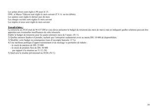 Les achats divers sont réglés à 90 jours le 15.
ONE. et Maroc Télécom sont réglés le mois suivant (T.V.A. sur les débits).
Les salaires sont réglés le dernier jour du mois
Les charges sociales sont réglées le mois suivant
Les impôts et taxes sont réglés le mois suivant

Travail à faire :
La trésorerie au 28.02 était de 96 637 DH et vous devez présenter le budget de trésorerie des mois de mars à mai en indiquant quelles solutions peuvent être
apportées aux éventuelles insuffisances de cette trésorerie.
Etablir le budget de trésorerie pour les quatre premiers mois de l’année .(N+1).
2) Quelles mesures faudra-t-il prendre, sachant que l’entreprise souhaiterait avoir au moins DH. 10 000 de disponibilités.
3) Modifier votre budget en conséquence (taux d’escompte bancaire 13 %).
4) Une meilleure politique d’approvisionnement et de stockage va permettre de réduire :
   - le stock de matières de DH. 25 000
   - le stock de produits finis de DH. 50 000
      par rapport à la situation au 31.12. (N)
5) Quel sera le résultat prévisionnel au 30.04. (N+1)




                                                                                                                                                          39
 