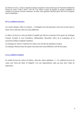 de l’heure de caisse : la date à laquelle la banque enregistre le mouvement (jour de l’opération) dépend de
l’heure du caisse. Celle-ci fixée à 16h 30, c’est l’heure à partir de laquelle la journée comptable est
terminée et la journée suivante commence. En effet, toute opération effectuée après 16h 30 est considérée
reçue le lendemain.




II/ Les conditions bancaires


Les valeurs (chèques, effets et virements ...) s’échangent entre des partenaires situés tous les deux dans la
même ville ou dans des villes (ou zones) différentes.


Le Maroc est divisé en zones par Bank al maghrib qui relèvent en principe d’une agence de la Banque
Centrale. Exemple la zone (Casablanca, Mohammédia, Berrechid,) relève de la compétence de la
succursale de Bank al maghrib Casablanca.
Les échanges de valeurs à l’intérieur de la même zone sont dits des opérations sur place.
Les échanges effectués entres des agents situés dans deux zones différentes sont dits hors place.




a) Les conditions standard


En nombre de jours de valeurs (cf tableau : dates des valeurs appliquées ..) . Les conditions de jours de
valeur sont fixées par Bank Al Maghrib, c’est une réglementation cadre qui peut faire l’objet de
négociation.




                                                                                                                4
 