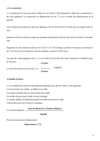 c) Les commissions

Ces commissions ne sont pas toutes lisibles sur un relevé, il faut demander le détail des commissions et
des frais appliqués. La commission de dépassement est de 2 % sur la somme des dépassements de la
période.


Une commission de découvert peut être appliquée, elle est d’environ 0,5 % mais elle est comprise dans le
taux.


Quand aux frais de terme du compte une demande de facturation doit être faite pour en évaluer le montant
réel.


Supposons le taux nominal du découvert est de 11,5 %. Si la banque accorde à l’entreprise un découvert
du 1èr du mois au 20, l’entreprise remet des chèques sur place le 20 du mois :


Les jours de valeur appliqués sont j + 2 c’est à dire le 22 du mois alors que l’entreprise n’a bénéficié que
de 20 jours,
                                            22 jours

                                                           = 12,65 %
Le coût réel du découvert sera de 11,5 x
                                            20 jours


3) Echelle d’intérêt


C’est un tableau des écritures mensuelles des opérations par date de valeur. Il fait apparaître :
Les mouvements du compte : au débit ou au crédit
Les soldes journalier liés aux mouvements du compte
Le nombre de jours que le solde est resté inchangé
Le nombre débiteur (créditeurs) produit du nombre de jour par le solde.
Coût du découvert est le total (cf. exemples)

                           Taux du découvert x Nombre débiteurs
Les intérêts débiteurs =

                                           360 000

Plus les commissions de dépassement

                       Dépassement x 2 %




                                                                                                               6
 