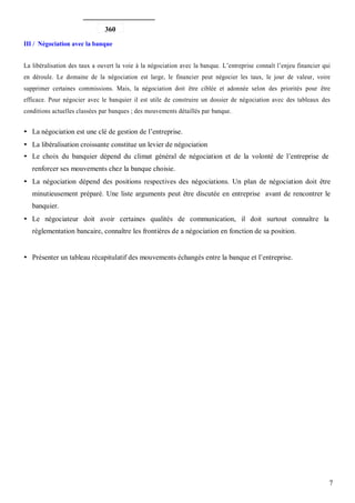 360

III / Négociation avec la banque


La libéralisation des taux a ouvert la voie à la négociation avec la banque. L’entreprise connaît l’enjeu financier qui
en déroule. Le domaine de la négociation est large, le financier peut négocier les taux, le jour de valeur, voire
supprimer certaines commissions. Mais, la négociation doit être ciblée et adonnée selon des priorités pour être
efficace. Pour négocier avec le banquier il est utile de construire un dossier de négociation avec des tableaux des
conditions actuelles classées par banques ; des mouvements détaillés par banque.


   La négociation est une clé de gestion de l’entreprise.
   La libéralisation croissante constitue un levier de négociation
   Le choix du banquier dépend du climat général de négociation et de la volonté de l’entreprise de
   renforcer ses mouvements chez la banque choisie.
   La négociation dépend des positions respectives des négociations. Un plan de négociation doit être
   minutieusement préparé. Une liste arguments peut être discutée en entreprise avant de rencontrer le
   banquier.
   Le négociateur doit avoir certaines qualités de communication, il doit surtout connaître la
   réglementation bancaire, connaître les frontières de a négociation en fonction de sa position.


   Présenter un tableau récapitulatif des mouvements échangés entre la banque et l’entreprise.




                                                                                                                      7
 