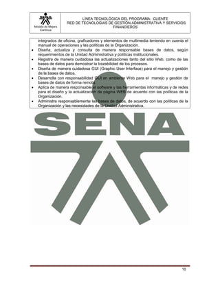 LÍNEA TECNOLÓGICA DEL PROGRAMA: CLIENTE
                       RED DE TECNOLOGIAS DE GESTIÓN ADMINISTRATIVA Y SERVICIOS
    Modelo de Mejora                        FINANCIEROS
       Continua


      integrados de oficina, graficadores y elementos de multimedia teniendo en cuenta el
      manual de operaciones y las políticas de la Organización.
     Diseña, actualiza y consulta de manera responsable bases de datos, según
      requerimientos de la Unidad Administrativa y políticas institucionales.
     Registra de manera cuidadosa las actualizaciones tanto del sitio Web, como de las
      bases de datos para demostrar la trazabilidad de los procesos.
     Diseña de manera cuidadosa GUI (Graphic User Interface) para el manejo y gestión
      de la bases de datos.
     Desarrolla con responsabilidad GUI en ambiente Web para el manejo y gestión de
      bases de datos de forma remota.
     Aplica de manera responsable el software y las herramientas informáticas y de redes
      para el diseño y la actualización de página WEB de acuerdo con las políticas de la
      Organización.
     Administra responsablemente las bases de datos, de acuerdo con las políticas de la
      Organización y las necesidades de la Unidad Administrativa.




                                                                                     10
 