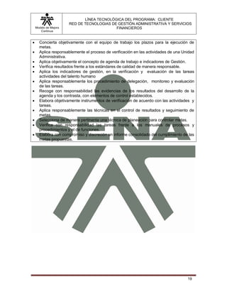 LÍNEA TECNOLÓGICA DEL PROGRAMA: CLIENTE
                       RED DE TECNOLOGIAS DE GESTIÓN ADMINISTRATIVA Y SERVICIOS
    Modelo de Mejora                        FINANCIEROS
       Continua


     Concierta objetivamente con el equipo de trabajo los plazos para la ejecución de
      metas.
     Aplica responsablemente el proceso de verificación en las actividades de una Unidad
      Administrativa.
     Aplica objetivamente el concepto de agenda de trabajo e indicadores de Gestión.
     Verifica resultados frente a los estándares de calidad de manera responsable.
     Aplica los indicadores de gestión, en la verificación y evaluación de las tareas
      actividades del talento humano
     Aplica responsablemente los procedimiento de delegación, monitoreo y evaluación
      de las tareas.
     Recoge con responsabilidad las evidencias de los resultados del desarrollo de la
      agenda y los contrasta, con elementos de control establecidos.
     Elabora objetivamente instrumentos de verificación de acuerdo con las actividades y
      tareas.
     Aplica responsablemente las técnicas en el control de resultados y seguimiento de
      metas.
     Selecciona de manera pertinente una técnica de planeación para controlar metas.
     Verifica con responsabilidad las tareas frente a los manuales de procesos y
      procedimientos y el de funciones.
     Elabora con compromiso y discreción un informe consolidado del cumplimiento de las
      metas propuestas.




                                                                                     19
 