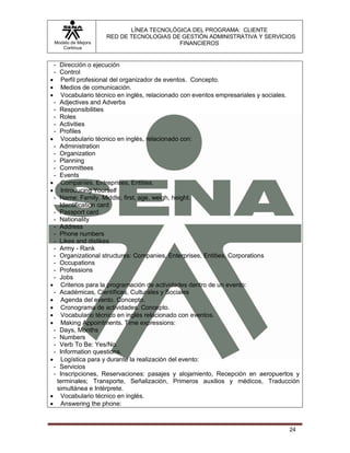 LÍNEA TECNOLÓGICA DEL PROGRAMA: CLIENTE
                    RED DE TECNOLOGIAS DE GESTIÓN ADMINISTRATIVA Y SERVICIOS
 Modelo de Mejora                        FINANCIEROS
    Continua


 - Dirección o ejecución
 - Control
 Perfil profesional del organizador de eventos. Concepto.
 Medios de comunicación.
 Vocabulario técnico en inglés, relacionado con eventos empresariales y sociales.
 - Adjectives and Adverbs
 - Responsibilities
 - Roles
 - Activities
 - Profiles
 Vocabulario técnico en inglés, relacionado con:
 - Administration
 - Organization
 - Planning
 - Committees
 - Events
 Companies, Entreprises, Entities.
 Introducing Yourself
 - Name: Family, Middle, first, age, weigh, height.
 - Identification card
 - Passport card
 - Nationality
 - Address
 - Phone numbers
 - Likes and dislikes
 - Army - Rank
 - Organizational structures: Companies, Enterprises, Entities, Corporations
 - Occupations
 - Professions
 - Jobs
 Criterios para la programación de actividades dentro de un evento:
 - Académicas, Científicas, Culturales y Sociales
 Agenda del evento. Concepto.
 Cronograma de actividades. Concepto.
 Vocabulario técnico en inglés relacionado con eventos.
 Making Appointments. Time expressions:
 - Days, Months
 - Numbers
 - Verb To Be: Yes/No.
 - Information questions.
 Logística para y durante la realización del evento:
 - Servicios
 - Inscripciones, Reservaciones: pasajes y alojamiento, Recepción en aeropuertos y
  terminales; Transporte, Señalización, Primeros auxilios y médicos, Traducción
  simultánea e Intérprete.
 Vocabulario técnico en inglés.
 Answering the phone:



                                                                              24
 