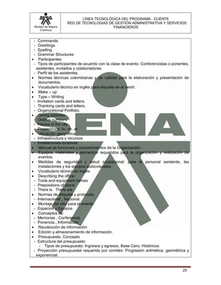 LÍNEA TECNOLÓGICA DEL PROGRAMA: CLIENTE
                    RED DE TECNOLOGIAS DE GESTIÓN ADMINISTRATIVA Y SERVICIOS
 Modelo de Mejora                        FINANCIEROS
    Continua


 - Commands
 - Greetings
 - Spelling
 - Grammar Structures
 Participantes:
 - Tipos de participantes de acuerdo con la clase de evento: Conferencistas o ponentes,
  asistentes, invitados y colaboradores.
 - Perfil de los asistentes.
 Normas técnicas colombianas y de calidad para la elaboración y presentación de
   documentos.
 Vocabulario técnico en inglés para etiqueta en el vestir.
 Make – up
 Type – Writing
 - Invitation cards and letters.
 - Thanking cards and letters.
 - Organizational Portfolio.
 Giving address:
 - Ordinal numbers
 - Places of the city
 - Prepositions: In, on, at
 Ubicación geográfica:
 - Infraestructura y recursos
 - Instalaciones locativas
 Manual de funciones y procedimientos de la Organización.
 Equipos, materiales y elementos requeridos para la organización y realización de
   eventos.
 Medidas de seguridad y salud ocupacional: para el personal asistente, las
   instalaciones y los equipos audiovisuales.
 Vocabulario técnico en inglés
 Describing the office:
 - Tools and equipment names
 - Prepositions of place
 - There is. There are
 Normas de etiqueta y protocolo:
 - Internacional , Nacional.
 Montaje del sitio para el evento:
 - Espacios y Equipos
 Conceptos de:
 - Memorias , Conferencia
 - Ponencia., Información
 Recolección de información
 Edición y almacenamiento de información.
 Presupuesto. Concepto
 - Estructura del presupuesto
    - Tipos de presupuesto: Ingresos y egresos, Base Cero, Históricos
 - Proyección presupuestal requerida por comités: Progresión aritmética, geométrica y
  exponencial.


                                                                                   25
 