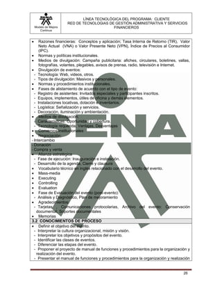LÍNEA TECNOLÓGICA DEL PROGRAMA: CLIENTE
                       RED DE TECNOLOGIAS DE GESTIÓN ADMINISTRATIVA Y SERVICIOS
    Modelo de Mejora                        FINANCIEROS
       Continua


    Razones financieras: Conceptos y aplicación; Tasa Interna de Retorno (TIR), Valor
     Neto Actual (VNA) o Valor Presente Neto (VPN), Índice de Precios al Consumidor
     (IPC).
 Normas y políticas institucionales.
 Medios de divulgación: Campaña publicitaria: afiches, circulares, boletines, vallas,
     fotografías, volantes, plegables, avisos de prensa, radio, televisión e Internet.
 Divulgación de eventos:
  - Tecnología: Web, videos, otros.
  - Tipos de divulgación: Masivos y personales.
 Normas y procedimientos institucionales.
 Fases de alistamiento de acuerdo con el tipo de evento:
  - Registro de asistentes: Invitados especiales y participantes inscritos.
  - Equipos, implementos, útiles de oficina y demás elementos.
  - Instalaciones locativas, dotación e inventarios.
  - Logística: Señalización y servicios.
  - Decoración, iluminación y ambientación.
 Medios de divulgación.
  - Características: Oportunidad y cobertura.
  - Tecnología requerida, Ventajas, Desventajas
 Convenios institucionales
 Negociación:
- Intercambio
- Donación
- Compra y venta
 Alianza estratégica
  - Fase de ejecución: Inauguración e instalación.
  - Desarrollo de la agenda, Cierre y clausura
 Vocabulario técnico en inglés relacionado con el desarrollo del evento.
 Mass-media
 Executing
 Controlling
 Evaluation
 Fase de Evaluación del evento (post-evento):
  - Análisis y Diagnóstico, Plan de mejoramiento
 Agradecimientos:
  - Tarjetas , Comunicaciones protocolarias, Archivo del evento: Conservación
    documental, Soportes documentales
 Memorias
3.2 CONOCIMIENTOS DE PROCESO
 Definir el objetivo del evento.
  - Interpretar la cultura organizacional, misión y visión.
  - Interpretar los objetivos y propósitos del evento.
  - Identificar las clases de eventos.
  - Diferenciar las etapas del evento.
  - Proponer el proyecto de manual de funciones y procedimientos para la organización y
    realización del evento.
  - Presentar el manual de funciones y procedimientos para la organización y realización


                                                                                    26
 