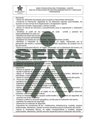 LÍNEA TECNOLÓGICA DEL PROGRAMA: CLIENTE
                    RED DE TECNOLOGIAS DE GESTIÓN ADMINISTRATIVA Y SERVICIOS
 Modelo de Mejora                        FINANCIEROS
    Continua


  del evento.
 - Utilizar las diferentes tecnologías para procesar e intercambiar información.
 - Conservar la información registrada en los diferentes soportes documentales, de
  acuerdo con las normas de la Organización y la legislación vigente.
 Conformar Comités: Organizador y demás comités.
 - Aplicar el manual de funciones y procedimientos para la organización y realización
  del evento.
 - Identificar el perfil de los integrantes de cada                comité y precisar las
  responsabilidades de cada uno.
 - Identificar las fases del proceso administrativo.
 - Aplicar el proceso administrativo.
 - Establecer los medios de comunicación entre los diferentes comités.
 - Identificar e interpretar el vocabulario técnico, en inglés, relacionado con la
  planeación del evento y conformación de los comités requeridos, de acuerdo con el
  tipo de evento.
 - Aplicar el vocabulario técnico, en inglés, relacionado con la planeación del evento y la
  conformación de los comités requeridos, de acuerdo con el tipo de evento.
 Definir actividades y responsabilidades de los integrantes de los comités.
 - Aplicar el manual de funciones y procedimientos para la organización y realización
  del evento.
 - Determinar las funciones y responsabilidades del comité organizador, y funciones y
  responsabilidades de cada comité.
 - Definir las funciones y responsabilidades de los integrantes de cada comité.
 Elaborar cronogramas, general y por comités.
 - Realizar cronogramas de actividades para cada comité y para cada uno de los
  integrantes.
 - Planear la agenda, de acuerdo con el tipo de evento.
 - Ajustar la agenda de acuerdo con el tipo de evento.
 - Aplicar el vocabulario técnico, en inglés, relacionado con eventos, definición de
  actividades y responsabilidades de los integrantes de los comités.
 - Aplicar el vocabulario técnico, en inglés, en la elaboración de la agenda del evento.
 Prever los diferentes contactos (asistentes, invitados, ponentes y otros).
 - Identificar las características del evento.
 - Establecer el perfil profesional de los asistentes al evento.
 - Determinar el perfil de los conferencistas o ponentes.
 - Aplicar las normas técnicas colombianas y de calidad para la elaboración y
  presentación de documentos.
 - Aplicar el vocabulario técnico, en inglés, en las comunicaciones con los diferentes
  contactos, relacionados con el evento.
 Prever la infraestructura, los equipos audiovisuales y los sistemas de seguridad, de
    acuerdo con el tipo de evento.
 - Proponer y definir la ubicación geográfica y el sitio para la realización del evento.
 - Identificar los sistemas de seguridad.
 - Determinar los sistemas de seguridad.
 - Especificar las condiciones de las instalaciones, infraestructura, muebles, equipos
  audiovisuales, elementos y demás recursos requeridos para la realización del evento.
 - Aplicar el vocabulario técnico, en inglés, correspondiente a muebles, equipos
  audiovisuales, elementos y demás recursos requeridos para la realización del evento.


                                                                                       27
 