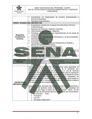 LÍNEA TECNOLÓGICA DEL PROGRAMA: CLIENTE
                    RED DE TECNOLOGIAS DE GESTIÓN ADMINISTRATIVA Y SERVICIOS
 Modelo de Mejora                        FINANCIEROS
    Continua


                    Coordinador y/o Organizador de Eventos Empresariales y
                     Servicios Generales
                  Secretario Administrativo
PERFIL TECNICO DEL INSTRUCTOR
                  El programa requiere de un equipo de instructores Técnicos,
                     conformado por:
                  Ingeniero de Sistemas, Ingeniero Industrial
                  Administrador de empresas, Negocios
                  Psicólogo, preferiblemente con especialización en las áreas de
   Requisitos        conocimiento.
  Académicos      Profesional en Ciencias de la Información y la Documentación,
    mínimos.         Secretario Bilingüe.
                  Licenciado en Idiomas,
                  Tecnólogo en Sistemas, Técnico Profesional en Análisis y
                     Diseño de Sistemas Informáticos.
                  Tecnólogo en Administración Empresarial
                  Tecnólogo en Gestión del Talento Humano
   Experiencia    Mínimo 24 meses de vinculación laboral con el área de su
   laboral y/o       profesión y 36 para los Instructores con nivel Tecnólogos
 especialización  Especialista o experto en el área de conocimiento a impartir
                  Formular, ejecutar y evaluar proyectos.
                  Trabajar en equipo
 Competencias
                  Establecer procesos comunicativos asertivos
    Mínimas.
                  Manejar herramientas informáticas asociadas al área objeto de
                     la formación
                 Centrada en la construcción de autonomía para garantizar la
                 calidad de la formación en el marco de la formación por
                 competencias, el aprendizaje por proyectos y el uso de técnicas
                 didácticas activas que estimulan el pensamiento para la resolución
                 de problemas simulados y reales; soportadas en el utilización de las
                 tecnologías de la información y la comunicación, integradas, en
                 ambientes abiertos y pluritecnológicos, que en todo caso recrean el
                 contexto productivo y vinculan al aprendiz con la realidad cotidiana
  ESTRATEGIA     y el desarrollo de las competencias.
METODOLOGICA
                 Igualmente, debe estimular de manera permanente la autocrítica y
                 la reflexión del aprendiz sobre el que hacer y los resultados de
                 aprendizaje que logra a través de la vinculación activa de las
                 cuatro fuentes de información para la construcción de conocimiento:
                      El instructor - Tutor
                      El entorno
                      Las TIC
                      El trabajo colaborativo




                                                                                  3
 