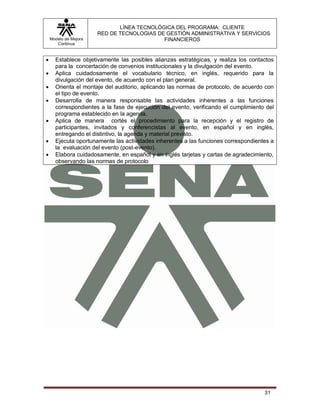 LÍNEA TECNOLÓGICA DEL PROGRAMA: CLIENTE
                       RED DE TECNOLOGIAS DE GESTIÓN ADMINISTRATIVA Y SERVICIOS
    Modelo de Mejora                        FINANCIEROS
       Continua


     Establece objetivamente las posibles alianzas estratégicas, y realiza los contactos
      para la concertación de convenios institucionales y la divulgación del evento.
     Aplica cuidadosamente el vocabulario técnico, en inglés, requerido para la
      divulgación del evento, de acuerdo con el plan general.
     Orienta el montaje del auditorio, aplicando las normas de protocolo, de acuerdo con
      el tipo de evento.
     Desarrolla de manera responsable las actividades inherentes a las funciones
      correspondientes a la fase de ejecución del evento, verificando el cumplimiento del
      programa establecido en la agenda.
     Aplica de manera cortés el procedimiento para la recepción y el registro de
      participantes, invitados y conferencistas al evento, en español y en inglés,
      entregando el distintivo, la agenda y material previsto.
     Ejecuta oportunamente las actividades inherentes a las funciones correspondientes a
      la evaluación del evento (post-evento).
     Elabora cuidadosamente, en español y en inglés tarjetas y cartas de agradecimiento,
      observando las normas de protocolo




                                                                                     31
 