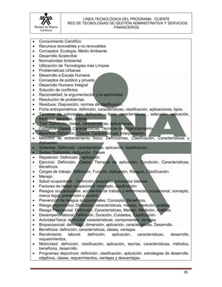 LÍNEA TECNOLÓGICA DEL PROGRAMA: CLIENTE
                       RED DE TECNOLOGIAS DE GESTIÓN ADMINISTRATIVA Y SERVICIOS
    Modelo de Mejora                        FINANCIEROS
       Continua


      Conocimiento Científico
      Recursos renovables y no renovables
      Conceptos: Ecología, Medio Ambiente.
      Desarrollo Sostenible
      Normatividad Ambiental
      Utilización de Tecnologías más Limpias
      Problemáticas Urbanas
      Desarrollo a Escala Humana
      Conceptos de público y privado
      Desarrollo Humano Integral
      Solución de conflictos
      Racionalidad, la argumentación y la asertividad.
      Resolución de problemas
      Residuos: Disposición, normas de clasificación.
      Ficha antropométrica: definición, características, clasificación, aplicaciones, tipos.
      Técnicas de valoración: definición, tipos, características , selección, aplicación,
       formulas, baremos, índices
      Test: Definición, clases, características, aplicaciones.
      Formatos: Clases, Características, Técnicas de diligenciamiento.
      Baremos: Definición, Clases, Características, Interpretación.
      Métodos de entrenamiento físico: Definiciones, Clasificación, Características y
       Aplicación.
      Sistemas: Definición, características, aplicación, clasificación.
      Series: Definición, Aplicación, Clases
      Repetición: Definición y aplicación
      Ejercicio: Definición, Clases, Tiempos de aplicación, Condición, Características,
       Beneficios.
      Cargas de trabajo: Definición, Función, Aplicación, Riesgos, Clasificación.
      Manejo.
      Salud ocupacional: Definición, propósito, conceptos básicos
      Factores de riesgo ocupacional: concepto, clasificación
      Riesgos ocupacionales: accidentes de trabajo y enfermedad ocupacional; concepto,
       marco legal, prevención y control.
      Prevención de riesgos ocupacionales: Concepto, Beneficios.
      Riesgo ergonómico: Definición, características, manejo, medición, análisis
      Riesgo Psicosocial: Definición, Características, Manejo, Medición, Análisis.
      Desempeño laboral: Definición, Duración, Cuidados, Clasificación.
      Actividad física: definición ,características, componentes, ventajas
      Biopsicosocial: definición, dimensión, aplicación, características. Desarrollo.
      Beneficios: definición, características, clases, ventajas.
      Rendimiento       laboral:    definición,    aplicación,   características,   desarrollo,
       requerimientos.
      Motricidad: definición, clasificación, aplicación, teorías, características, métodos,
       beneficios, desarrollo.
      Programas deportivos: definición, clasificación, aplicación, estrategias de desarrollo,
       objetivos, clases, requerimientos, ventajas y desventajas.


                                                                                            35
 