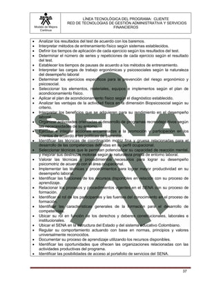LÍNEA TECNOLÓGICA DEL PROGRAMA: CLIENTE
                       RED DE TECNOLOGIAS DE GESTIÓN ADMINISTRATIVA Y SERVICIOS
    Modelo de Mejora                        FINANCIEROS
       Continua


      Analizar los resultados del test de acuerdo con los baremos.
      Interpretar métodos de entrenamiento físico según sistemas establecidos.
      Definir los tiempos de aplicación de cada ejercicio según los resultados del test.
      Determinar el número de series y repeticiones de cada ejercicio según el resultado
       del test.
      Establecer los tiempos de pausas de acuerdo a los métodos de entrenamiento.
      Interpretar las cargas de trabajo ergonómicas y psicosociales según la naturaleza
       del desempeño laboral
      Determinar los ejercicios específicos para la prevención del riesgo ergonómico y
       psicosocial.
      Seleccionar los elementos, materiales, equipos e implementos según el plan de
       acondicionamiento físico.
      Aplicar el plan de acondicionamiento físico según el diagnóstico establecido.
      Analizar las ventajas de la actividad física en la dimensión Biopsicosocial según su
       criterio.
      Interpretar los beneficios que se adquieren para su rendimiento en el desempeño
       laboral.
      Organizar actividades orientadas al desarrollo de programas recreodeportivos según
       las nececesidades de su entorno.
      Ejecutar e integrar acciones encaminadas a la promoción y participación en los
       eventos de acuerdo a las políticas de bienestar.
      Identificar las técnicas de coordinación motriz fina y gruesa relacionadas para el
       desarrollo de las competencias definidas en su perfil ocupacional.
      Seleccionar técnicas que le permitan potencializar su capacidad de reacción mental,
       y mejorar sus destrezas motoras según la naturaleza propia de entorno laboral.
      Valorar las técnicas y procedimientos necesarios para lograr su desempeño
       psicomotriz de acuerdo con el área ocupacional.
      Implementar las técnicas y procedimientos para lograr mayor productividad en su
       desempeño laboral.
      Identificar las funciones de los recursos disponibles en relación con su proceso de
       aprendizaje.
      Relacionar los procesos y procedimientos vigentes en el SENA con su proceso de
       formación.
      Identificar el rol de los participantes y las fuentes del conocimiento en el proceso de
       formación.
      Identificar las características generales de la formación para el desarrollo de
       competencias.
      Ubicar su rol en función de los derechos y deberes constitucionales, laborales e
       institucionales.
      Ubicar el SENA en la estructura del Estado y del sistema educativo Colombiano.
      Regular su comportamiento actuando con base en normas, principios y valores
       universalmente reconocidos.
      Documentar su proceso de aprendizaje utilizando los recursos disponibles.
      Identificar las oportunidades que ofrecen las organizaciones relacionadas con las
       actividades productivas del programa.
      Identificar las posibilidades de acceso al portafolio de servicios del SENA.



                                                                                          37
 