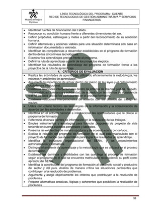 LÍNEA TECNOLÓGICA DEL PROGRAMA: CLIENTE
                       RED DE TECNOLOGIAS DE GESTIÓN ADMINISTRATIVA Y SERVICIOS
    Modelo de Mejora                        FINANCIEROS
       Continua


      Identificar fuentes de financiación del Estado.
      Reconocer su condición humana frente a diferentes dimensiones del ser.
      Definir propósitos, estrategias y metas a partir del reconocimiento de su condición
       humana.
      Definir alternativas y acciones viables para una situación determinada con base en
       información documentada y valorada.
      Identificar las competencias a desarrollar establecidas en el programa de formación
       dentro de las cinco líneas tecnológicas.
      Examinar los aprendizajes previos frente al programa.
      Definir la ruta de aprendizaje a partir de los proyectos elegidos.
      Identificar los resultados de aprendizaje del programa de formación frente a los
       proyectos de la ruta de aprendizaje.
                                4. CRITERIOS DE EVALUACION
      Realiza las actividades de aprendizaje, utilizando eficientemente la metodología, los
       recursos y ambientes de aprendizaje.
      Argumenta la importancia de actuar dentro del marco de las leyes y el ordenamiento
       ciudadano e institucional.
      Establece relaciones interpersonales dentro de criterios de libertad, justicia, respeto,
       responsabilidad, tolerancia y solidaridad, de acuerdo con las normas de convivencia
       y el rol de cada uno de los participantes en el proceso formativo.
      Establece relaciones interpersonales de acuerdo con los criterios del trabajo en
       equipo.
      Utiliza con criterio técnico las tecnologías de la información y la comunicación de
       acuerdo con las actividades a desarrollar.
      Identifica en el entorno nacional e internacional las oportunidades que le ofrece el
       programa de formación.
      Referencia diversas fuentes de información en la realización de los trabajos.
      Emplea instrumentos y estrategias para formular propuesta de proyecto de vida
       teniendo en cuenta aspectos personales y laborales.
      Presenta las evidencias de manera oportuna y de acuerdo con lo concertado.
      Explica la relación del programa de formación en el cual está matriculado con el
       proyecto de formación que desarrollará para lograr los resultados de aprendizaje.
      Identifica la estructura organizacional del SENA, y los procedimientos
       administrativos y formativos.
      Distingue el ambiente de aprendizaje y la metodología que se utilizará en el proceso
       de formación.
      Establece los dominios y debilidades con las que llega al proceso de formación
       según el programa en el cual se encuentra matriculado reconociendo su perfil como
       aprendiz del SENA.
      Identifica la contribución del programa de formación al desarrollo social y productivo
       del sector y del país. Analiza de manera crítica las situaciones pertinentes que
       contribuyen a la resolución de problemas.
      Argumenta y acoge objetivamente los criterios que contribuyen a la resolución de
       problemas
      Propone alternativas creativas, lógicas y coherentes que posibiliten la resolución de
       problemas



                                                                                           38
 