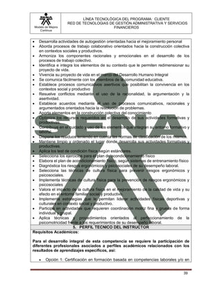LÍNEA TECNOLÓGICA DEL PROGRAMA: CLIENTE
                       RED DE TECNOLOGIAS DE GESTIÓN ADMINISTRATIVA Y SERVICIOS
    Modelo de Mejora                        FINANCIEROS
       Continua


  Desarrolla actividades de autogestión orientadas hacia el mejoramiento personal
  Aborda procesos de trabajo colaborativo orientados hacia la construcción colectiva
   en contextos sociales y productivos.
 Armoniza los componentes racionales y emocionales en el desarrollo de los
   procesos de trabajo colectivo.
 Identifica e integra los elementos de su contexto que le permiten redimensionar su
   proyecto de vida.
 Vivencia su proyecto de vida en el marco del Desarrollo Humano Integral
 Se comunica fácilmente con los miembros de la comunidad educativa.
 Establece procesos comunicativos asertivos que posibilitan la convivencia en los
   contextos social y productivo
 Resuelve conflictos mediante el uso de la racionalidad, la argumentación y la
   asertividad.
 Establece acuerdos mediante el uso de procesos comunicativos, racionales y
   argumentados orientados hacia la resolución de problemas.
 Aporta elementos en la construcción colectiva del conocimiento
 Optimiza los recursos requeridos en el desarrollo de sus actividades formativas y
   productivas.
 Contribuye en el cuidado y uso de los elementos que integran su entorno formativo y
   laboral.
 Dispone los residuos teniendo en cuenta las normas de clasificación de los mismos.
 Mantiene limpio y ordenado el lugar donde desarrolla sus actividades formativas y
   productivas.
 Aplica los test de condición física según estándares.
 Selecciona los ejercicios para el plan de acondicionamiento físico
 Elabora el plan de acondicionamiento físico, según sistemas de entrenamiento físico
 Diagnóstica los riesgos ergonómicos y psicosociales de su desempeño laboral.
 Selecciona las técnicas de cultura física para prevenir riesgos ergonómicos y
   psicosociales.
 Implementa técnicas de cultura física para la prevención de riesgos ergonómicos y
   psicosociales
 Valora el impacto de la cultura física en el mejoramiento de la calidad de vida y su
   efecto en el entorno familiar social y productivo.
 Implementa estrategias que le permitan liderar actividades físicas deportivas y
   culturales en contexto social y productivo.
 Participa en actividades que requieren coordinación motriz fina y gruesa de forma
   individual y grupal.
 Aplica técnicas y procedimientos orientados al perfeccionamiento de la
   psicomotricidad frente a los requerimientos de su desempeño laboral.
                        5. PERFIL TECNICO DEL INSTRUCTOR
Requisitos Académicos:

Para el desarrollo integral de esta competencia se requiere la participación de
diferentes profesionales asociados a perfiles académicos relacionados con los
resultados de aprendizajes específicos, así:

          Opción 1: Certificación en formación basada en competencias laborales y/o en


                                                                                    39
 