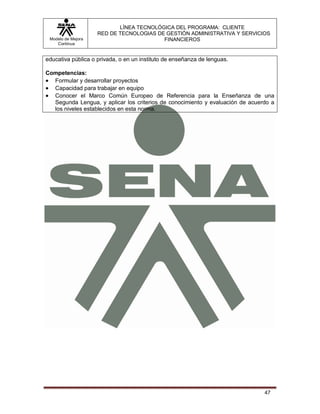 LÍNEA TECNOLÓGICA DEL PROGRAMA: CLIENTE
                    RED DE TECNOLOGIAS DE GESTIÓN ADMINISTRATIVA Y SERVICIOS
 Modelo de Mejora                        FINANCIEROS
    Continua


educativa pública o privada, o en un instituto de enseñanza de lenguas.

Competencias:
 Formular y desarrollar proyectos
 Capacidad para trabajar en equipo
 Conocer el Marco Común Europeo de Referencia para la Enseñanza de una
  Segunda Lengua, y aplicar los criterios de conocimiento y evaluación de acuerdo a
  los niveles establecidos en esta norma.




                                                                               47
 