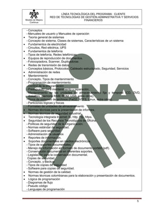 LÍNEA TECNOLÓGICA DEL PROGRAMA: CLIENTE
                       RED DE TECNOLOGIAS DE GESTIÓN ADMINISTRATIVA Y SERVICIOS
    Modelo de Mejora                        FINANCIEROS
       Continua


     - Conceptos
     - Manuales de usuario y Manuales de operación
      Teoría general de sistemas
     - Concepto de sistema, Clases de sistemas, Características de un sistema
      Fundamentos de electricidad
     - Circuitos, Red eléctrica, UPS
      Fundamentos de telefonía
     - Tipos de telefonía, Redes telefónicas
      Equipos de reproducción de documentos.
     - Fotocopiadora, Scanner, Duplicadoras
      Redes de transmisión de datos
     - Conceptos básicos, Protocolos, Cableado estructurado, Seguridad, Servicios
      Administración de redes
      Mantenimiento
     - Concepto, Tipos de mantenimiento
     - Programación de mantenimiento.
     - Control de la programación
     - Presupuesto para mantenimiento y reparación.
     - Mantenimiento de las unidades de almacenamiento fija y temporal (CD, DVD,
       diskettes, memoria RAM, ROM, USB, entre otros).
     - Tipos de sistemas de archivos (Fat32, NTFS, Linux, entre otros).
     - Particiones lógicas y físicas
     - Formateo de unidades de almacenamiento
      Normas técnicas para la presentación de informes.
      Normas técnicas de seguridad industrial.
      Tecnología integrada Internet: Ip, http, Ftp, https.
      Seguridad de los Recursos Tecnológicos de Oficina.
     - Políticas de seguridad de la Organización.
     - Normas estándar de seguridad.
     - Software para seguridad
     - Administración de usuarios
      Reportes de información.
      Soportes documentales en medios electrónicos.
     - Tipos de soportes documentales.
     - Manejo de información en formato de documento portátil (pdf).
     - Conservación documental en diferentes soportes.
     - Legislación para la conservación documental.
      Copias de seguridad.
     - Concepto, y Backup
     - Tipos de copias de seguridad
     - Software para copias de seguridad.
      Normas de gestión de la calidad.
      Normas técnicas colombianas para la elaboración y presentación de documentos.
      Lógica de programación
     - Diagramas de flujo
     - Pseudo código
     - Lenguajes de programación


                                                                                 5
 
