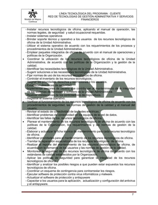 LÍNEA TECNOLÓGICA DEL PROGRAMA: CLIENTE
                       RED DE TECNOLOGIAS DE GESTIÓN ADMINISTRATIVA Y SERVICIOS
    Modelo de Mejora                        FINANCIEROS
       Continua


     - Instalar recursos tecnológicos de oficina, aplicando el manual de operación, las
       normas legales, de seguridad y salud ocupacional requeridas.
     - Instalar sistemas operativos
     - Brindar soporte técnico y operativo a los usuarios de los recursos tecnológicos de
       oficina de la Unidad Administrativa.
     - Utilizar el sistema operativo de acuerdo con los requerimientos de los procesos y
       procedimientos de la Unidad Administrativa.
     - Emplear paquetes integrados de oficina de acuerdo con el manual de operaciones y
       políticas de la Organización.
      Coordinar la utilización de los recursos tecnológicos de oficina de la Unidad
       Administrativa, de acuerdo con las políticas de la Organización y la gestión de la
       calidad.
     - Identificar las necesidades tecnológicas de la Unidad Administrativa.
     - Sugerir soluciones a las necesidades tecnológicas de la Unidad Administrativa.
     - Fijar normas de uso de los recursos tecnológicos de oficina.
     - Controlar el inventario de los recursos tecnológicos.
     - Asignar las prioridades, derechos y restricciones a los usuarios.
     - Establecer directrices de seguridad.
     - Implementar sesiones de usuario que contribuyan al mantenimiento de la integridad
       de los sistemas de hardware y software de la Unidad Administrativa.
     - Realizar instalaciones de los controladores de dispositivos.
     - Registrar el sistema operativo.
      Verificar el funcionamiento de los recursos tecnológicos de oficina de acuerdo con los
       procedimientos de seguridad, las normas de gestión de la calidad y el manual del
       usuario.
     - Revisar el estado de conectividad de las redes eléctricas.
     - Identificar problemas de conectividad en los equipos de la red de datos.
     - Identificar las fallas de los recursos tecnológicos de oficina.
      Planear el mantenimiento de los recursos tecnológicos de oficina de acuerdo con las
       políticas de la Organización, los requerimientos y las normas de gestión de la
       calidad.
     - Elaborar y actualizar la ficha técnica de mantenimiento para cada recurso tecnológico
       de oficina.
     - Identificar prioridades para el mantenimiento de los recursos tecnológicos de oficina.
     - Tramitar la reparación especializada de los recursos tecnológicos de oficina.
     - Realizar el reporte del mantenimiento de los recursos tecnológicos de oficina, de
       acuerdo con la demanda de los usuarios y las normas de gestión de la calidad.
      Monitorear la seguridad de los recursos tecnológicos de oficina de acuerdo con los
       estándares de calidad establecidos por la Organización.
     - Aplicar las políticas de seguridad para garantizar la integridad de los recursos
       tecnológicos de oficina.
     - Identificar y analizar los posibles riesgos a que pueden estar expuestos los recursos
       tecnológicos de oficina.
     - Coordinar un esquema de contingencia para contrarrestar los riesgos.
     - Ejecutar software de protección contra virus informáticos y malware.
     - Actualizar el software de protección y antispyware
     - Capacitar a los usuarios para la aplicación, actualización y configuración del antivirus
       y el antispyware.


                                                                                            7
 