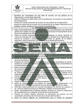 LÍNEA TECNOLÓGICA DEL PROGRAMA: CLIENTE
                       RED DE TECNOLOGIAS DE GESTIÓN ADMINISTRATIVA Y SERVICIOS
    Modelo de Mejora                        FINANCIEROS
       Continua


     - Identificar las necesidades del sitio Web de acuerdo con las políticas de la
       Organización y la tecnología disponible.
     - Utilizar el Software de diseño Web, para la actualización, de acuerdo con las políticas
       de la Organización.
     - Publicar los nuevos contenidos de acuerdo con las políticas de la Organización.
     - Diseñar los sitios Web de acuerdo con los elementos de la imagen institucional como
       logotipos, colores, tamaños y otros símbolos preestablecidos.
                                    4. CRITERIOS DE EVALUACION
      Aplica responsablemente los manuales de procesos y procedimientos, las normas de
       gestión de la calidad, de seguridad y salud ocupacional para el funcionamiento de los
       recursos tecnológicos de oficina.
      Utiliza de manera responsable los recursos tecnológicos de oficina, teniendo en
       cuenta los manuales del usuario y de operación, las políticas de la Organización, el
       manual de procesos y procedimientos, las normas de gestión de la calidad,
       seguridad y salud ocupacional y las funciones de la Unidad Administrativa.
      Instala responsablemente los recursos tecnológicos de oficina de acuerdo con las
       especificaciones técnicas, las normas de gestión de la calidad, seguridad y salud
       ocupacional y la normatividad legal vigente.
      Instala cuidadosamente las actualizaciones (Update) requeridas por el sistema
       operativo.
      Configura de manera responsable los recursos tecnológicos de oficina disponibles en
       la unidad administrativa, tanto en hardware como en software.
      Interpreta de manera crítica las necesidades de la unidad administrativa, para la
       utilización de los recursos tecnológicos de oficina.
      Brinda de manera diligente soporte técnico y operativo, a los usuarios, de los
       recursos tecnológicos de oficina.
      Programa de manera objetiva la utilización de los recursos tecnológicos de oficina,
       teniendo en cuenta las políticas de la Organización, las funciones y necesidades de
       la Unidad Administrativa.
      Aplica responsablemente el proceso administrativo en el control y mantenimiento de
       los recursos tecnológicos de oficina.
      Programa oportunamente el mantenimiento de los recursos tecnológicos de oficina,
       de acuerdo con los requerimientos, el presupuesto asignado, las políticas de la
       organización, el manual de procesos y procedimientos, manual del usuario y las
       normas de gestión de la calidad, notificando al usuario fecha y hora.
      Actualiza de manera cuidadosa la ficha técnica de mantenimiento y/o reparación de
       los recursos tecnológicos de oficina.
      Instala de manera responsable el software aplicativo.
      Aplica de manera rigurosa las políticas de seguridad de la Organización y la
       seguridad informática en el manejo de recursos tecnológicos de oficina y redes.
      Administra responsablemente los recursos tecnológicos de oficinas, los usuarios; y
       los archivos realizando backups en diferentes unidades de almacenamiento.
      Opera responsablemente el software aplicativo, teniendo en cuenta la combinación
       de correspondencia y la utilización de las barras de herramientas.
      Propone de manera objetiva soluciones de información de acuerdo con las
       necesidades del sistema de información de la Unidad Administrativa.
      Aplica de manera diligente los procedimientos para el manejo de paquetes


                                                                                           9
 