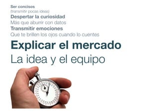 Ser concisos
(transmitir pocas ideas)
Despertar la curiosidad
Más que aburrir con datos
Transmitir emociones
Que te brillen los ojos cuando lo cuentes
Explicar el mercado
La idea y el equipo
 