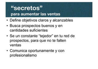 “secretos”"
para aumentar las ventas
•  Define objetivos claros y alcanzables
•  Busca prospectos buenos y en
cantidades suficientes
•  Se un constante “tejedor” en tu red de
prospectos, para que no te falten
ventas
•  Comunica oportunamente y con
profesionalismo
 