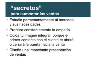 •  Estudia permenantemente al mercado
y sus necesidades
•  Practica constantemente la empatía
•  Cuida tu imagen integral, porque el
primer contacto con el cliente te abrirá
o cerrará la puerta hacia la venta
•  Diseña una impactante presentación
de ventas
“secretos”"
para aumentar las ventas
 