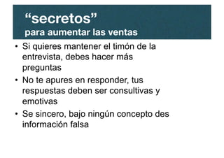 •  Si quieres mantener el timón de la
entrevista, debes hacer más
preguntas
•  No te apures en responder, tus
respuestas deben ser consultivas y
emotivas
•  Se sincero, bajo ningún concepto des
información falsa
“secretos”"
para aumentar las ventas
 