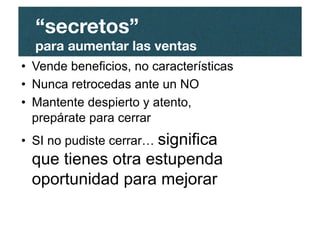 •  Vende beneficios, no características
•  Nunca retrocedas ante un NO
•  Mantente despierto y atento,
prepárate para cerrar
•  SI no pudiste cerrar… significa
que tienes otra estupenda
oportunidad para mejorar
“secretos”"
para aumentar las ventas
 