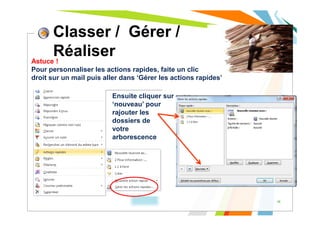 Classer / Gérer /
Réaliser
10
Astuce !
Pour personnaliser les actions rapides, faite un clic
droit sur un mail puis aller dans ‘Gérer les actions rapides’
Ensuite cliquer sur
‘nouveau’ pour
rajouter les
dossiers de
votre
arborescence
 