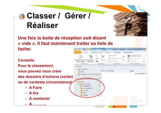 Une fois la boite de réception soit disant
« vide », il faut maintenant traiter sa liste de
tache:
Conseils:
Pour le classement,
vous pouvez vous créer
des dossiers d’actions (verbe)
ou de contexte (circonstance)
– A Faire
– A lire
– A contacter
– A ………..
8
Classer / Gérer /
Réaliser
 