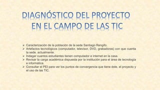  Caracterización de la población de la sede Santiago Rengifo.
 Artefactos tecnológicos (computador, televisor, DVD, grabadoras) con que cuenta
la sede. actualmente.
 Indagar cuantos estudiantes tienen computador e internet en la casa.
 Revisar la carga académica dispuesta por la institución para el área de tecnología
e informática.
 Consultar el PEI para ver los puntos de convergencia que tiene éste, el proyecto y
el uso de las TIC.
 