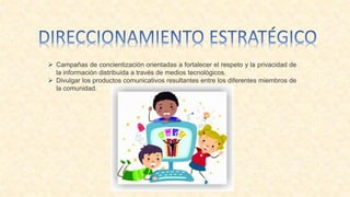 Campañas de concientización orientadas a fortalecer el respeto y la privacidad de
la información distribuida a través de medios tecnológicos.
 Divulgar los productos comunicativos resultantes entre los diferentes miembros de
la comunidad.
 