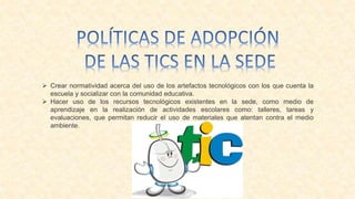  Crear normatividad acerca del uso de los artefactos tecnológicos con los que cuenta la
escuela y socializar con la comunidad educativa.
 Hacer uso de los recursos tecnológicos existentes en la sede, como medio de
aprendizaje en la realización de actividades escolares como: talleres, tareas y
evaluaciones, que permitan reducir el uso de materiales que atentan contra el medio
ambiente.
 