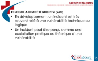 GESTION D’INCIDENTS



POURQUOI LA GESTION D’INCIDENTS? (suite)

• En développement, un incident est très
  souvent relié à une vulnérabilité technique ou
  logique
• Un incident peut être perçu comme une
  exploitation pratique ou théorique d’une
  vulnérabilité




                                                                 10
 