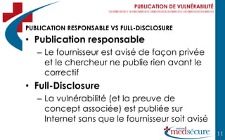 PUBLICATION DE VULNÉRABILITÉ



PUBLICATION RESPONSABLE VS FULL-DISCLOSURE
• Publication responsable
   – Le fournisseur est avisé de façon privée
     et le chercheur ne publie rien avant le
     correctif
• Full-Disclosure
   – La vulnérabilité (et la preuve de
     concept associée) est publiée sur
     Internet sans que le fournisseur soit avisé
                                                              11
 