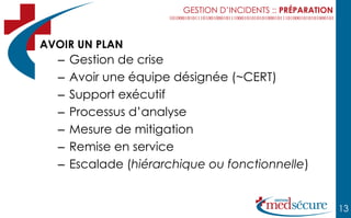 GESTION D’INCIDENTS :: PRÉPARATION



AVOIR UN PLAN
  –   Gestion de crise
  –   Avoir une équipe désignée (~CERT)
  –   Support exécutif
  –   Processus d’analyse
  –   Mesure de mitigation
  –   Remise en service
  –   Escalade (hiérarchique ou fonctionnelle)


                                                              13
 