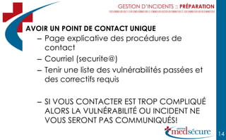 GESTION D’INCIDENTS :: PRÉPARATION



AVOIR UN POINT DE CONTACT UNIQUE
  – Page explicative des procédures de
    contact
  – Courriel (securite@)
  – Tenir une liste des vulnérabilités passées et
    des correctifs requis

  – SI VOUS CONTACTER EST TROP COMPLIQUÉ
    ALORS LA VULNÉRABILITÉ OU INCIDENT NE
    VOUS SERONT PAS COMMUNIQUÉS!
                                                             14
 