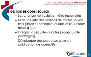 GESTION D’INCIDENTS :: PRÉPARATION



GESTION DE CODES SOURCE
  – Les changements doivent être répertoriés
  – Tenir une liste des versions de codes source
    tiers (librairie) et appliquer une veille sur leurs
    mises à jour
  – Intégrer la sécurité dans les processus de
    packaging
  – Développer des processus clairs de
    publication de correctifs


                                                               15
 