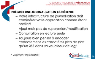 GESTION D’INCIDENTS :: PRÉPARATION



INTÉGRER UNE JOURNALISATION COHÉRENTE
    – Votre infrastructure de journalisation doit
      considérer votre application comme étant
      hostile*!
    – Ajout mais pas de suppression/modification
    – Consultation en lecture seule
    – Toujours bien penser à encoder
      correctement les caractères (rien de pire
      qu’un XSS dans un visualiseur de log)

* Vraiment très hostile!
                                                                16
 