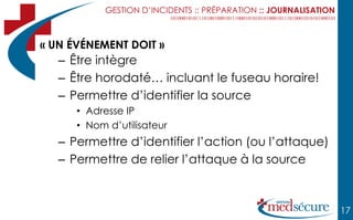 GESTION D’INCIDENTS :: PRÉPARATION :: JOURNALISATION



« UN ÉVÉNEMENT DOIT »
   – Être intègre
   – Être horodaté… incluant le fuseau horaire!
   – Permettre d’identifier la source
      • Adresse IP
      • Nom d’utilisateur
   – Permettre d’identifier l’action (ou l’attaque)
   – Permettre de relier l’attaque à la source



                                                                  17
 