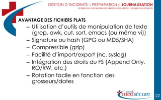 GESTION D’INCIDENTS :: PRÉPARATION :: JOURNALISATION



AVANTAGE DES FICHIERS PLATS
   – Utilisation d’outils de manipulation de texte
     (grep, awk, cut, sort, emacs (ou même vi))
   – Signature ou hash (GPG ou MD5/SHA)
   – Compressible (gzip)
   – Facilité d’import/export (nc, syslog)
   – Intégration des droits du FS (Append Only,
     RO/RW, etc.)
   – Rotation facile en fonction des
     grosseurs/dates

                                                                  22
 