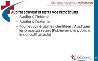 GESTION D’INCIDENTS :: PRÉPARATION



AUDITER SOUVENT ET TESTER VOS PROCÉDURES
   – Auditer à l’interne
   – Auditer à l’externe
   – Pour les vulnérabilités identifiées : Appliquer
     les processus requis (Publier un avis public et
     le correctif associé)




                                                              23
 