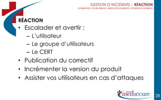 GESTION D’INCIDENTS :: RÉACTION



RÉACTION
• Escalader et avertir :
   – L’utilisateur
   – Le groupe d’utilisateurs
   – Le CERT
• Publication du correctif
• Incrémenter la version du produit
• Assister vos utilisateurs en cas d’attaques

                                                             28
 